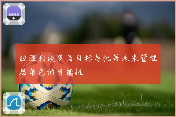 拉涅利谈罗马目标与托蒂未来管理层角色的可能性