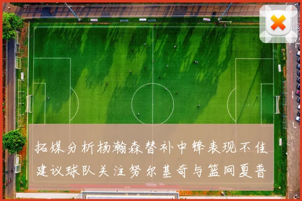 拓媒分析杨瀚森替补中锋表现不佳建议球队关注努尔基奇与篮网夏普