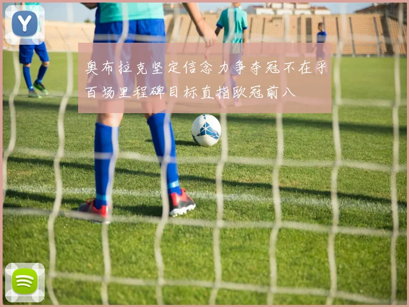 奥布拉克坚定信念力争夺冠不在乎百场里程碑目标直指欧冠前八