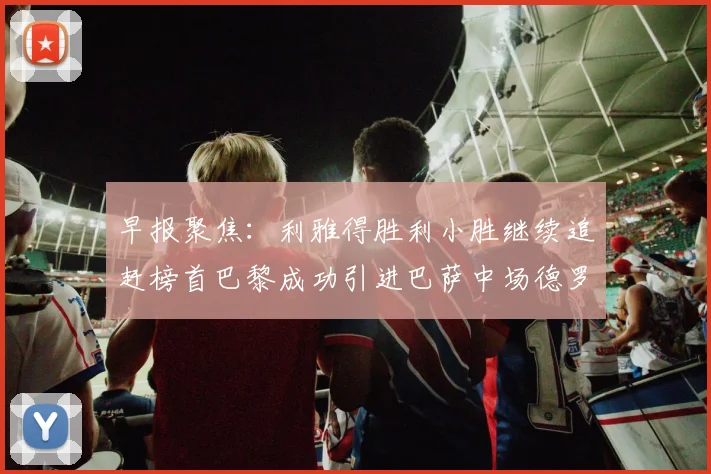 早报聚焦：利雅得胜利小胜继续追赶榜首巴黎成功引进巴萨中场德罗