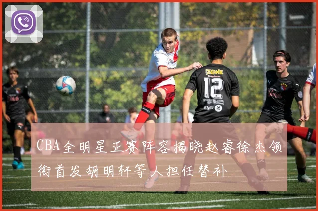 CBA全明星正赛阵容揭晓赵睿徐杰领衔首发胡明轩等人担任替补