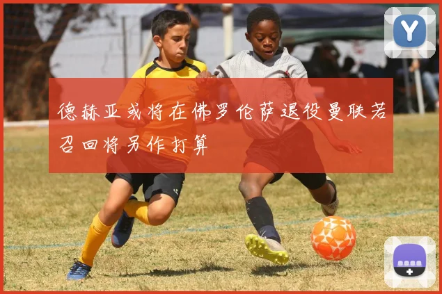 德赫亚或将在佛罗伦萨退役曼联若召回将另作打算