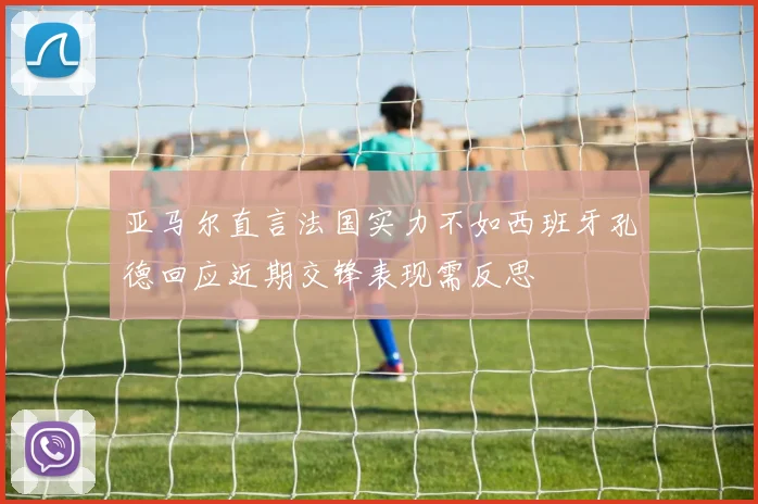 亚马尔直言法国实力不如西班牙孔德回应近期交锋表现需反思