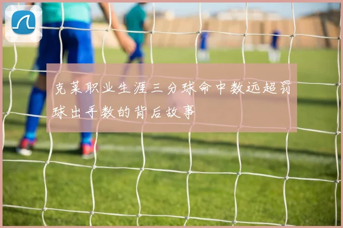 克莱职业生涯三分球命中数远超罚球出手数的背后故事