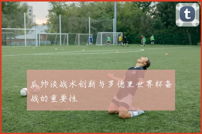 瓜帅谈战术创新与罗德里世界杯备战的重要性