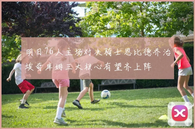 明日76人主场对决骑士恩比德乔治埃奇库姆三大核心有望齐上阵
