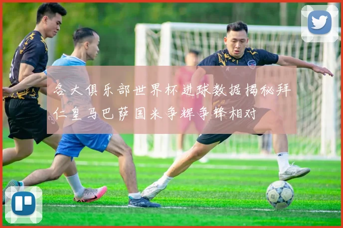 各大俱乐部世界杯进球数据揭秘拜仁皇马巴萨国米争辉争锋相对