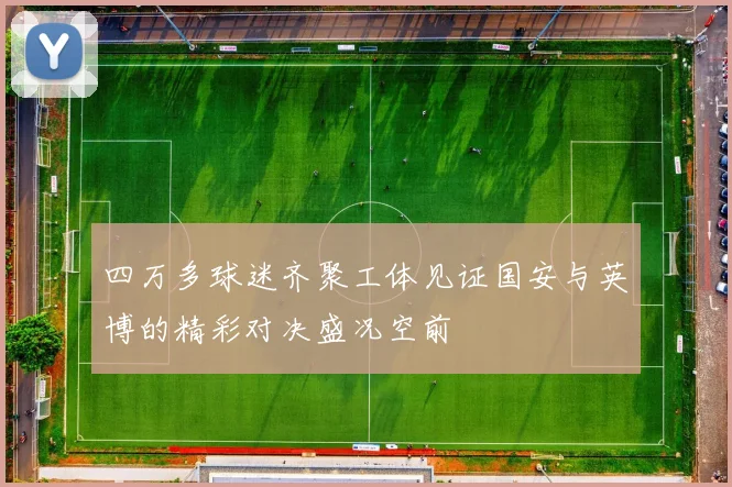 四万多球迷齐聚工体见证国安与英博的精彩对决盛况空前