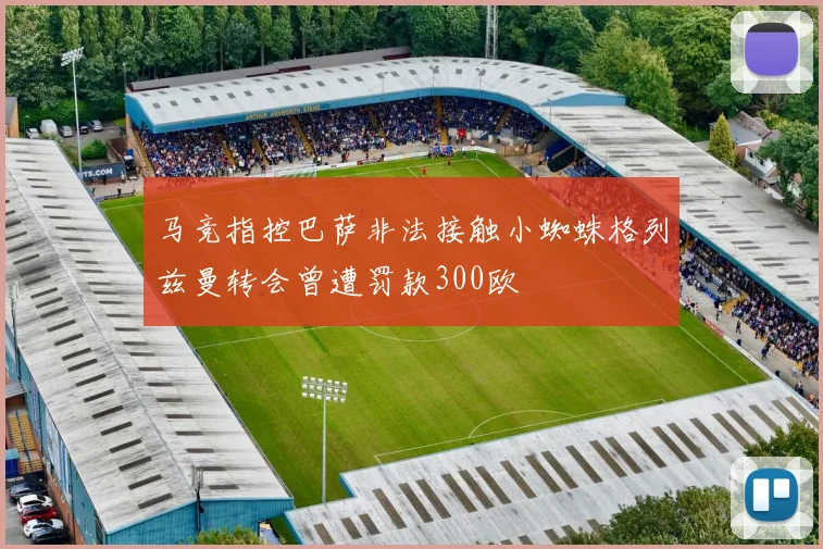 马竞指控巴萨非法接触小蜘蛛格列兹曼转会曾遭罚款300欧