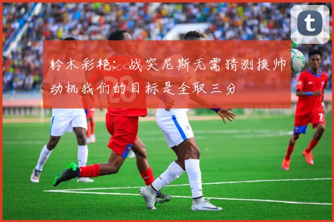 铃木彩艳：战突尼斯无需猜测换帅动机我们的目标是全取三分