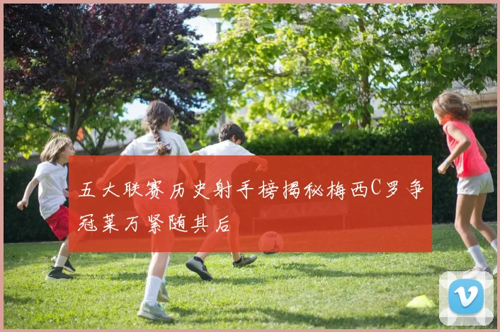 五大联赛历史射手榜揭秘梅西C罗争冠莱万紧随其后