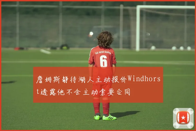 詹姆斯静待湖人主动报价Windhorst透露他不会主动索要合同