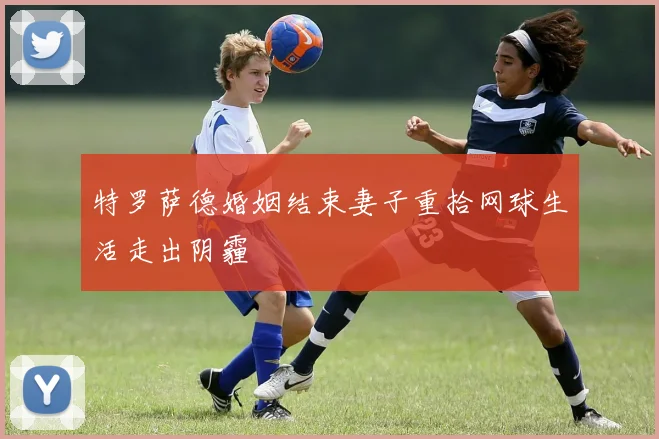 特罗萨德婚姻结束妻子重拾网球生活走出阴霾