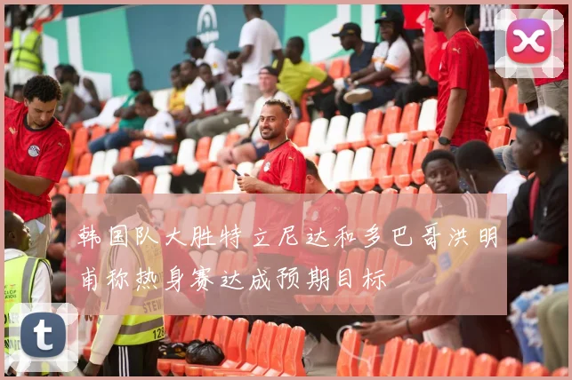 韩国队大胜特立尼达和多巴哥洪明甫称热身赛达成预期目标