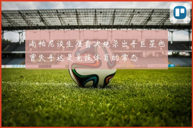 尚帕尼谈生涯首次绝杀出手巨星也曾失手这是竞技体育的常态