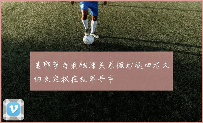 基耶萨与利物浦关系微妙返回尤文的决定权在红军手中