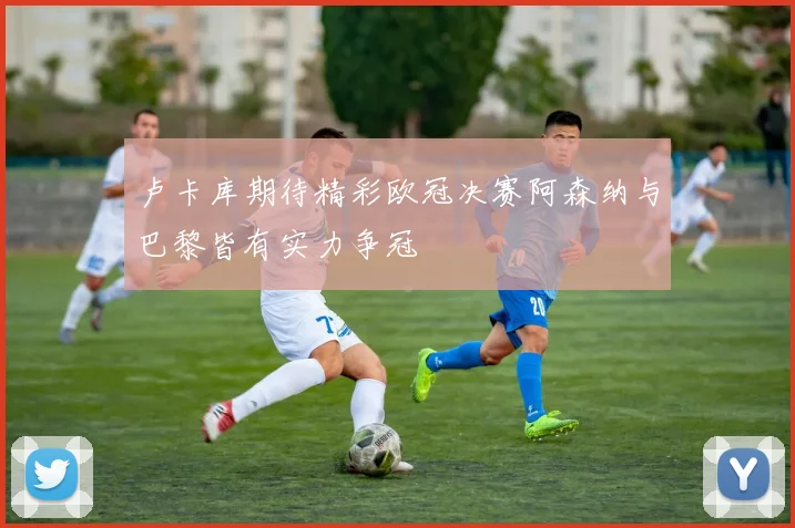 卢卡库期待精彩欧冠决赛阿森纳与巴黎皆有实力争冠