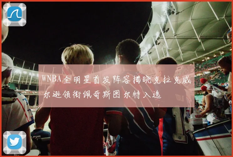 WNBA全明星首发阵容揭晓克拉克威尔逊领衔佩奇斯图尔特入选