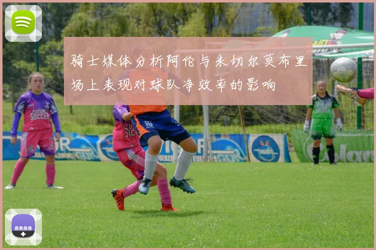 骑士媒体分析阿伦与米切尔莫布里场上表现对球队净效率的影响