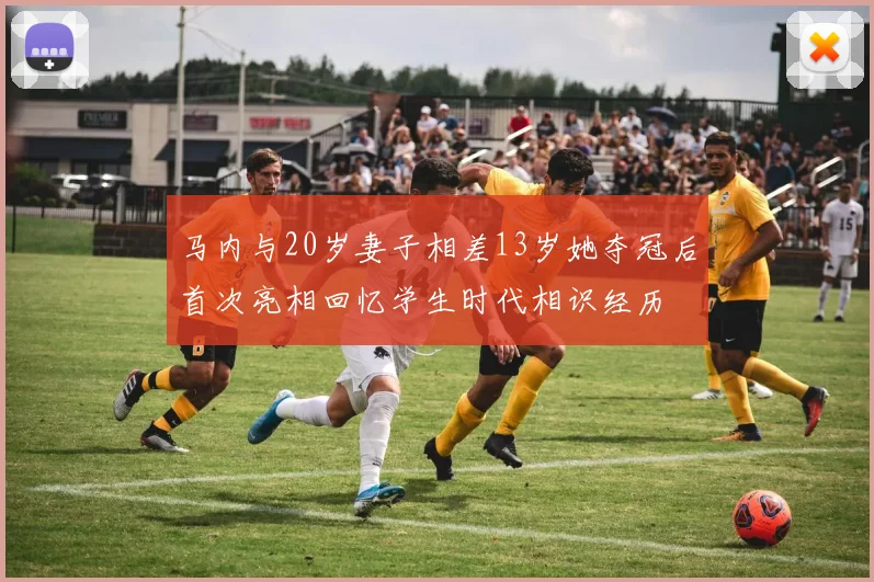 马内与20岁妻子相差13岁她夺冠后首次亮相回忆学生时代相识经历
