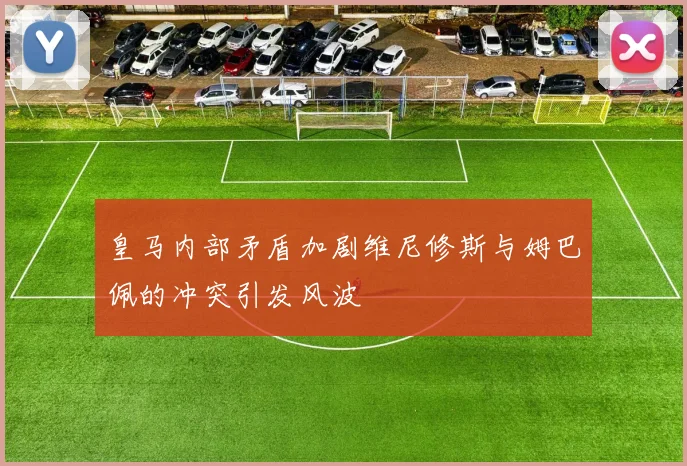 皇马内部矛盾加剧维尼修斯与姆巴佩的冲突引发风波
