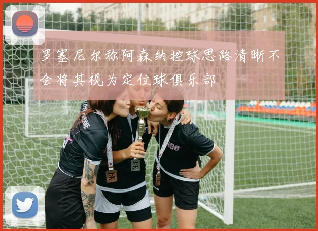 罗塞尼尔称阿森纳控球思路清晰不会将其视为定位球俱乐部