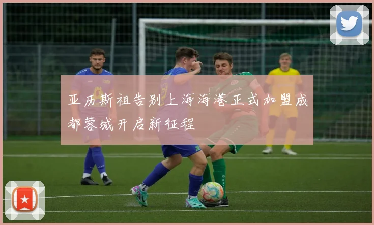 亚历斯祖告别上海海港正式加盟成都蓉城开启新征程