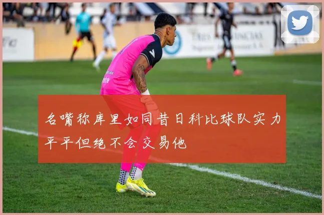 名嘴称库里如同昔日科比球队实力平平但绝不会交易他